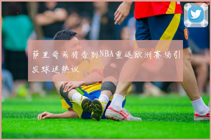 萨里奇或将告别NBA重返欧洲赛场引发球迷热议