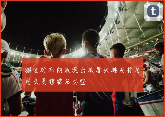 掘金对布朗表现出浓厚兴趣或将考虑交易穆雷或戈登