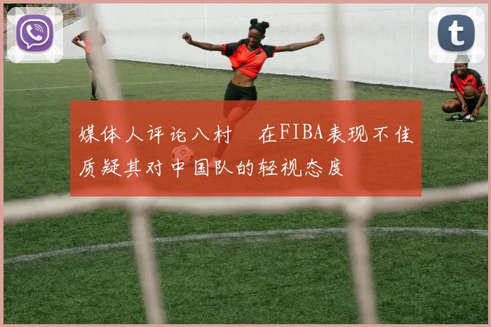 媒体人评论八村塁在FIBA表现不佳质疑其对中国队的轻视态度