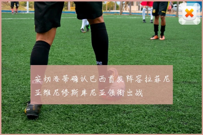 安切洛蒂确认巴西首发阵容拉菲尼亚维尼修斯库尼亚领衔出战