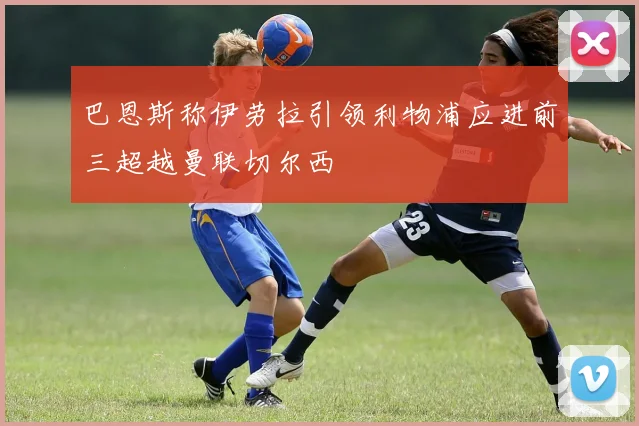 巴恩斯称伊劳拉引领利物浦应进前三超越曼联切尔西