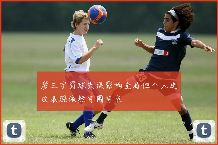 廖三宁罚球失误影响全局但个人进攻表现依然可圈可点