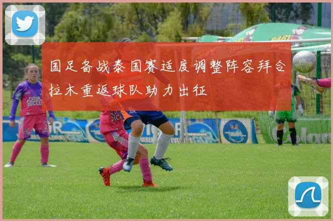 国足备战泰国赛适度调整阵容拜合拉木重返球队助力出征