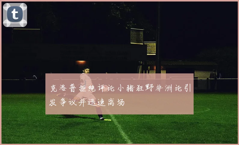 克洛普拒绝评论小猪狂野非洲论引发争议并迅速离场