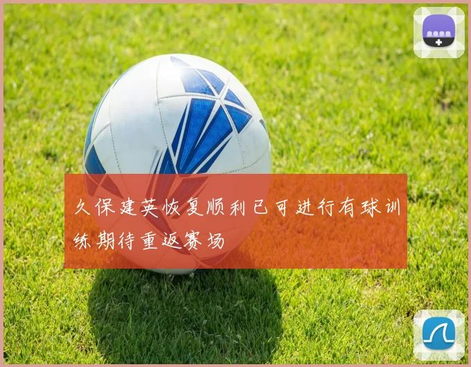久保建英恢复顺利已可进行有球训练期待重返赛场