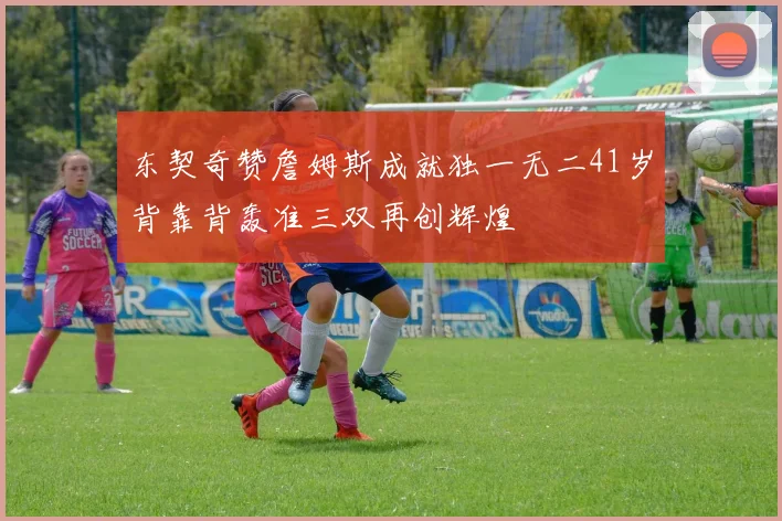 东契奇赞詹姆斯成就独一无二41岁背靠背轰准三双再创辉煌