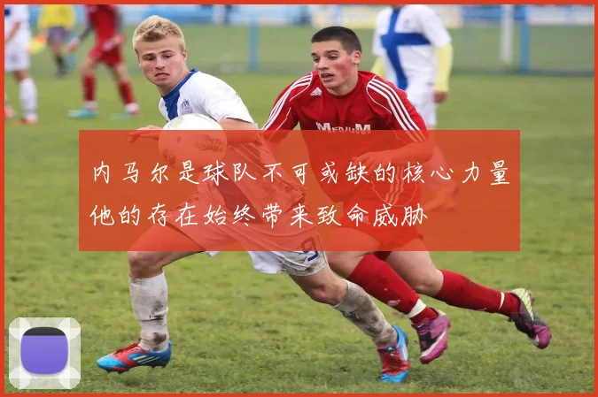 内马尔是球队不可或缺的核心力量他的存在始终带来致命威胁