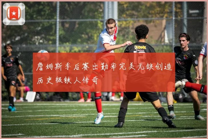 詹姆斯季后赛出勤率完美无缺创造历史级铁人传奇