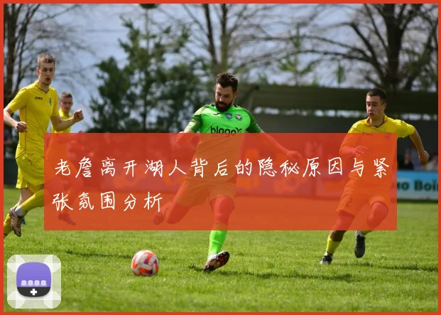老詹离开湖人背后的隐秘原因与紧张氛围分析