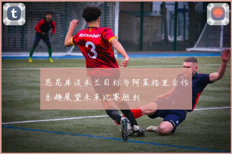 恩昆库谈米兰目标与阿莱格里合作乐趣展望未来比赛胜利
