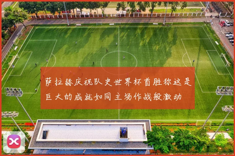 萨拉赫庆祝队史世界杯首胜称这是巨大的成就如同主场作战般激动