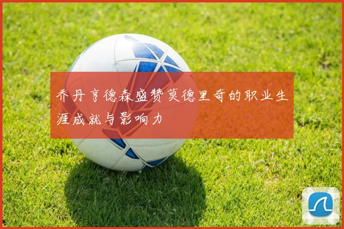 乔丹亨德森盛赞莫德里奇的职业生涯成就与影响力