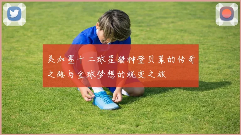 美加墨十二球星猎神登贝莱的传奇之路与金球梦想的蜕变之旅